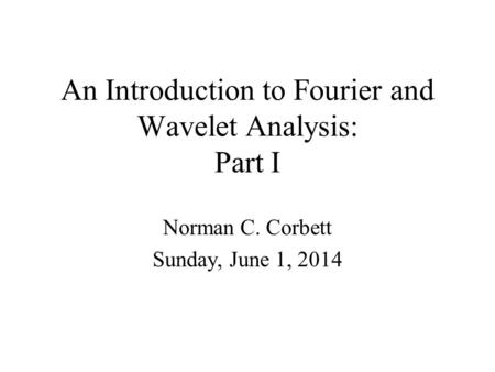 An Introduction to Fourier and Wavelet Analysis: Part I Norman C. Corbett Sunday, June 1, 2014.