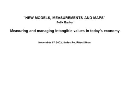 NEW MODELS, MEASUREMENTS AND MAPS Felix Barber Measuring and managing intangible values in today's economy November 6 th 2002, Swiss Re, Rüschlikon.