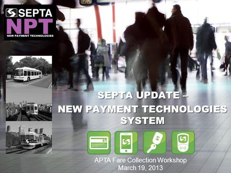 SEPTA UPDATE – NEW PAYMENT TECHNOLOGIES SYSTEM SEPTA UPDATE – NEW PAYMENT TECHNOLOGIES SYSTEM APTA Fare Collection Workshop March 19, 2013.