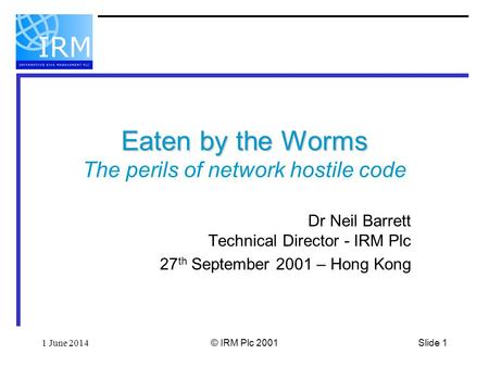 Slide 11 June 2014© IRM Plc 2001 Eaten by the Worms Eaten by the Worms The perils of network hostile code Dr Neil Barrett Technical Director - IRM Plc.