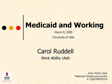Medicaid and Working Carol Ruddell Work Ability Utah Medicaid Infrastructure Grant # 1QACMS030319 March 9, 2009 University of Utah.