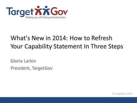 © TargetGov 2014 What's New in 2014: How to Refresh Your Capability Statement In Three Steps Gloria Larkin President, TargetGov.