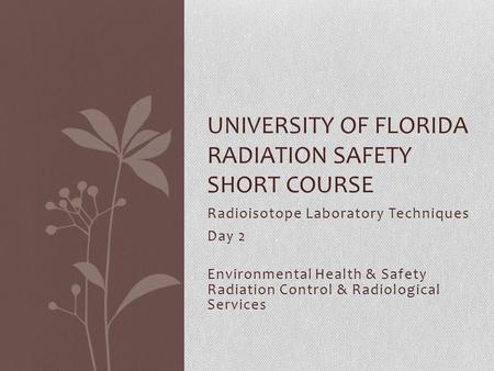 Radioisotope Laboratory Techniques Day 2 Environmental Health & Safety Radiation Control & Radiological Services UNIVERSITY OF FLORIDA RADIATION SAFETY.
