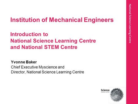 Institution of Mechanical Engineers Introduction to National Science Learning Centre and National STEM Centre Yvonne Baker Chief Executive Myscience and.