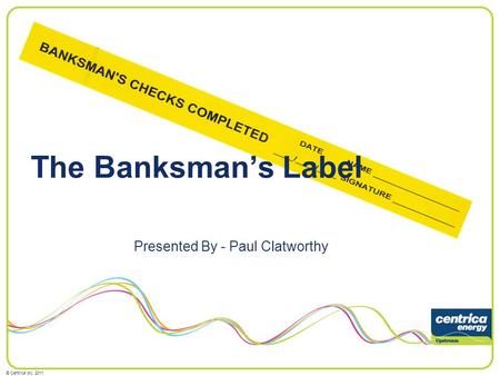 © Centrica plc, 2011 The Banksmans Label Presented By - Paul Clatworthy.