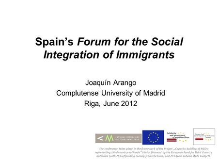 Spains Forum for the Social Integration of Immigrants Joaquín Arango Complutense University of Madrid Riga, June 2012 The conference takes place in the.