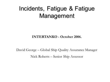 Incidents, Fatigue & Fatigue Management INTERTANKO - October 2006. David George – Global Ship Quality Assurance Manager Nick Roberts – Senior Ship Assessor.