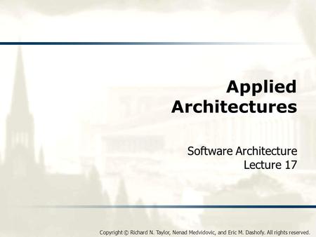 Copyright © Richard N. Taylor, Nenad Medvidovic, and Eric M. Dashofy. All rights reserved. Applied Architectures Software Architecture Lecture 17.