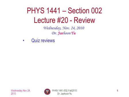 Wednesday, Nov. 24, 2010 PHYS 1441-002, Fall 2010 Dr. Jaehoon Yu 1 PHYS 1441 – Section 002 Lecture #20 - Review Wednesday, Nov. 24, 2010 Dr. Jaehoon Yu.