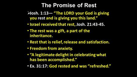 The Promise of Rest Josh. 1:13 The LORD your God is giving you rest and is giving you this land. Israel received that rest, Josh. 21:43-45. The rest was.