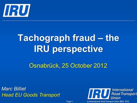 (c) International Road Transport Union (IRU) 2012 Tachograph fraud – the IRU perspective Osnabrück, 25 October 2012 Marc Billiet Head EU Goods Transport.