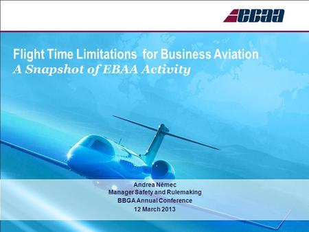 Flight Time Limitations for Business Aviation A Snapshot of EBAA Activity Andrea Němec Manager Safety and Rulemaking BBGA Annual Conference 12 March 2013.