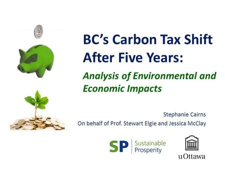 BCs Carbon Tax Shift After Five Years: Analysis of Environmental and Economic Impacts Stephanie Cairns On behalf of Prof. Stewart Elgie and Jessica McClay.