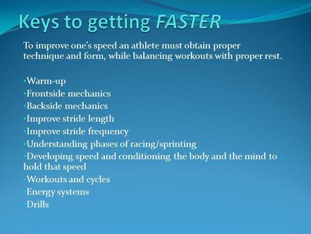 Keys to getting FASTER To improve one’s speed an athlete must obtain proper technique and form, while balancing workouts with proper rest. Warm-up Frontside.