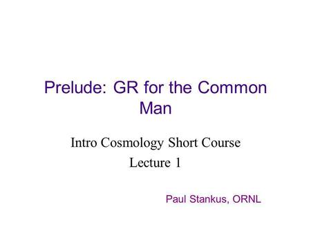 Prelude: GR for the Common Man Intro Cosmology Short Course Lecture 1 Paul Stankus, ORNL.