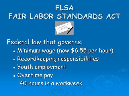 FLSA FAIR LABOR STANDARDS ACT Federal law that governs: Minimum wage (now $6.55 per hour) Minimum wage (now $6.55 per hour) Recordkeeping responsibilities.