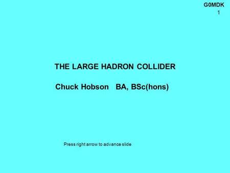 G0MDK 1 THE LARGE HADRON COLLIDER Chuck Hobson BA, BSc(hons) Press right arrow to advance slide.