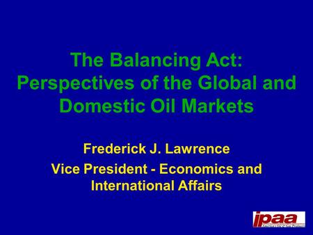 The Balancing Act: Perspectives of the Global and Domestic Oil Markets Frederick J. Lawrence Vice President - Economics and International Affairs.