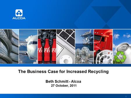 The Business Case for Increased Recycling Beth Schmitt - Alcoa 27 October, 2011 1.