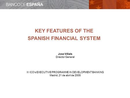 KEY FEATURES OF THE SPANISH FINANCIAL SYSTEM Jose Viñals Director General III ICOs EXECUTIVE PROGRAMME IN DEVELOPMENT BANKING Madrid, 21 de abril de 2005.