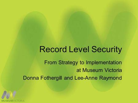 Record Level Security From Strategy to Implementation at Museum Victoria Donna Fothergill and Lee-Anne Raymond.
