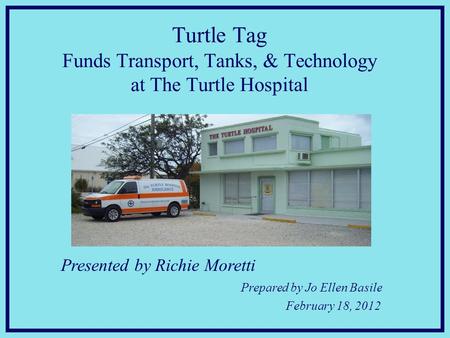 Presented by Richie Moretti Prepared by Jo Ellen Basile February 18, 2012 Turtle Tag Funds Transport, Tanks, & Technology at The Turtle Hospital.