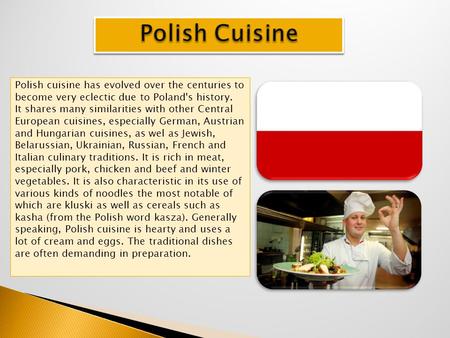 Polish cuisine has evolved over the centuries to become very eclectic due to Poland's history. It shares many similarities with other Central European.