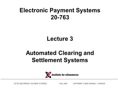 Electronic Payment Systems 20-763 Lecture 3 Automated Clearing and Settlement Systems 20-763 ELECTRONIC PAYMENT SYSTEMS	 FALL.