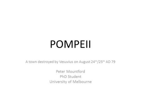 POMPEII A town destroyed by Vesuvius on August 24 th /25 th AD 79 Peter Mountford PhD Student University of Melbourne.