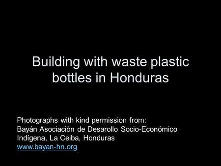 Building with waste plastic bottles in Honduras Photographs with kind permission from: Bayán Asociación de Desarollo Socio-Económico Indígena, La Ceiba,