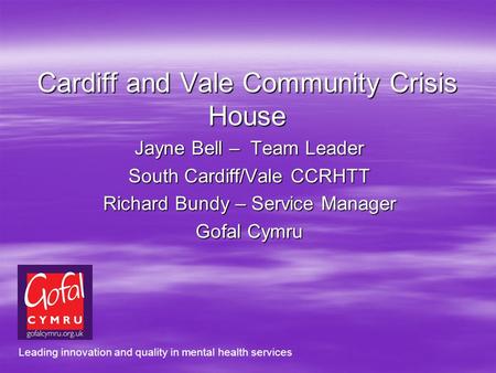 Cardiff and Vale Community Crisis House Jayne Bell – Team Leader South Cardiff/Vale CCRHTT Richard Bundy – Service Manager Gofal Cymru Leading innovation.