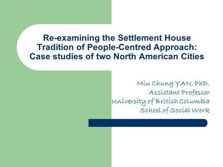 Re-examining the Settlement House Tradition of People-Centred Approach: Case studies of two North American Cities Miu Chung YAN, PhD. Assistant Professor.