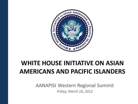 WHITE HOUSE INITIATIVE ON ASIAN AMERICANS AND PACIFIC ISLANDERS AANAPISI Western Regional Summit Friday, March 16, 2012.