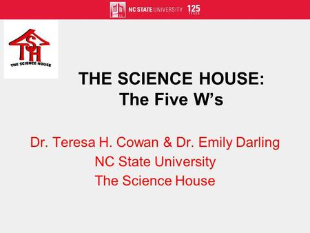 THE SCIENCE HOUSE: The Five Ws Dr. Teresa H. Cowan & Dr. Emily Darling NC State University The Science House.