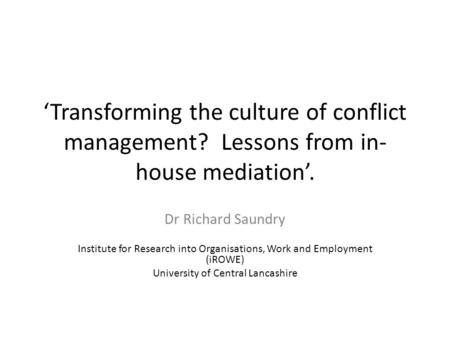 Transforming the culture of conflict management? Lessons from in- house mediation. Dr Richard Saundry Institute for Research into Organisations, Work and.