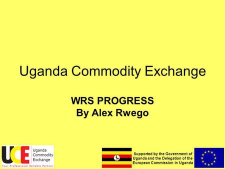 Supported by the Government of Uganda and the Delegation of the European Commission in Uganda Uganda Commodity Exchange WRS PROGRESS By Alex Rwego.