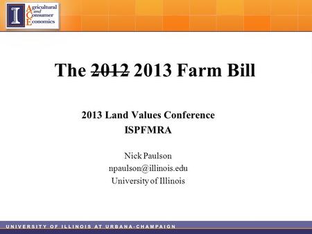 The 2012 2013 Farm Bill 2013 Land Values Conference ISPFMRA Nick Paulson University of Illinois.