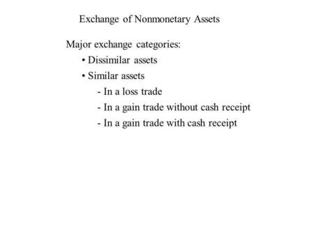 Exchange of Nonmonetary Assets Major exchange categories: Dissimilar assets Similar assets - In a loss trade - In a gain trade without cash receipt - In.