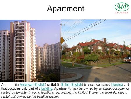 Apartment An _____(in American English) or flat (in British English) is a self-contained housing unit that occupies only part of a building. Apartments.