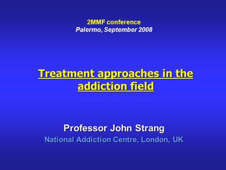 Treatment approaches in the addiction field Professor John Strang National Addiction Centre, London, UK 2MMF conference Palermo, September 2008.
