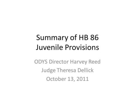 Summary of HB 86 Juvenile Provisions ODYS Director Harvey Reed Judge Theresa Dellick October 13, 2011.