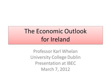 The Economic Outlook for Ireland Professor Karl Whelan University College Dublin Presentation at IBEC March 7, 2012.