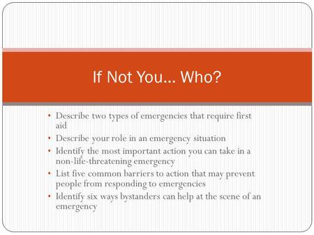 If Not You… Who? Describe two types of emergencies that require first aid Describe your role in an emergency situation Identify the most important action.