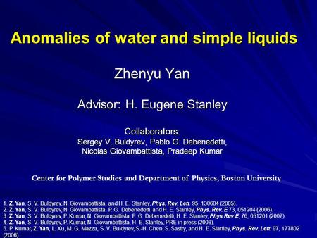 Anomalies of water and simple liquids Zhenyu Yan Advisor: H. Eugene Stanley Collaborators: Sergey V. Buldyrev, Pablo G. Debenedetti, Nicolas Giovambattista,