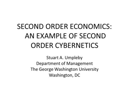 SECOND ORDER ECONOMICS: AN EXAMPLE OF SECOND ORDER CYBERNETICS Stuart A. Umpleby Department of Management The George Washington University Washington,