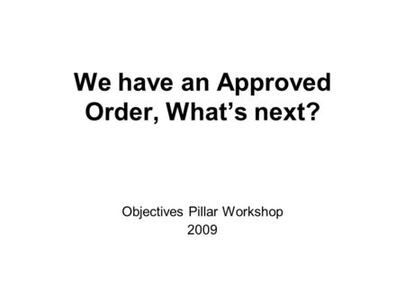 We have an Approved Order, Whats next? Objectives Pillar Workshop 2009.