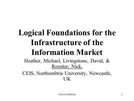 I-ESA'08 Berlin1 Logical Foundations for the Infrastructure of the Information Market Heather, Michael, Livingstone, David, & Rossiter, Nick, CEIS, Northumbria.