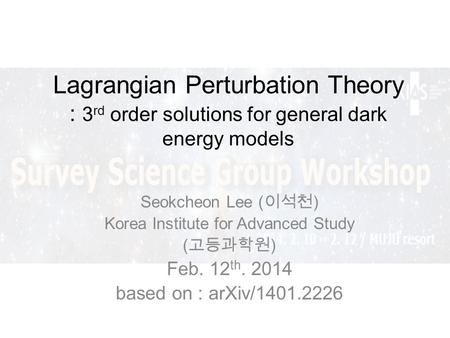 Lagrangian Perturbation Theory : 3 rd order solutions for general dark energy models Seokcheon Lee ( ) Korea Institute for Advanced Study ( ) Feb. 12 th.