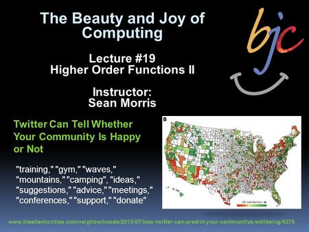 The Beauty and Joy of Computing Lecture #19 Higher Order Functions II Instructor: Sean Morris Twitter Can Tell Whether Your Community Is Happy or Not www.theatlanticcities.com/neighborhoods/2013/07/how-twitter-can-predict-your-communitys-wellbeing/6270.