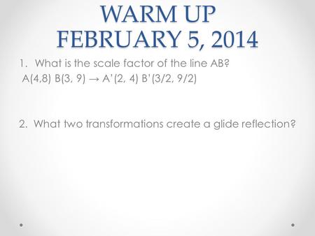 WARM UP FEBRUARY 5, 2014 1.What is the scale factor of the line AB? A(4,8) B(3, 9) A(2, 4) B(3/2, 9/2) 2. What two transformations create a glide reflection?